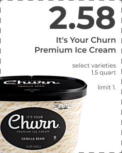 $2.58 It's your Churn Premium Ice Cream. Select varieties. 1.5 quart. limit 1.  It's Your Churn Premium Ice Cream select varieties 15 quar 
